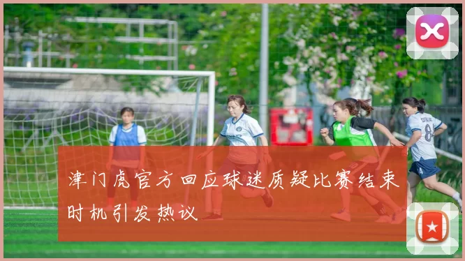 津门虎官方回应球迷质疑比赛结束时机引发热议
