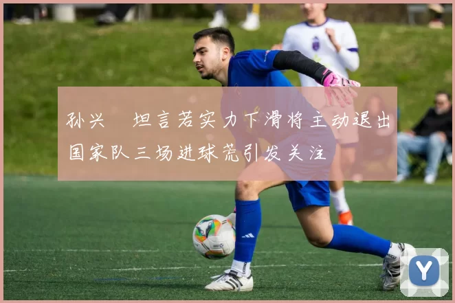 孙兴慜坦言若实力下滑将主动退出国家队三场进球荒引发关注