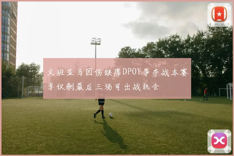 文班亚马因伤缺席DPOY争夺战本赛季仅剩最后三场可出战机会
