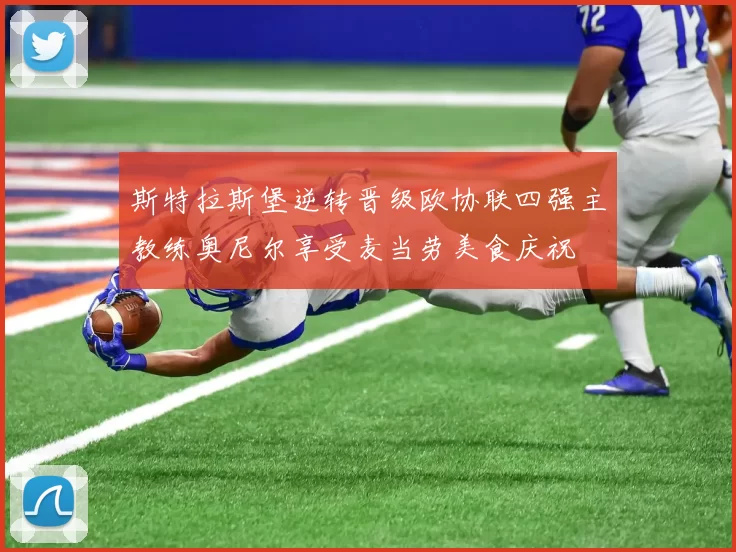 斯特拉斯堡逆转晋级欧协联四强主教练奥尼尔享受麦当劳美食庆祝