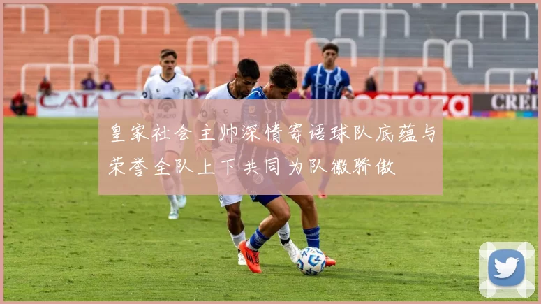 皇家社会主帅深情寄语球队底蕴与荣誉全队上下共同为队徽骄傲