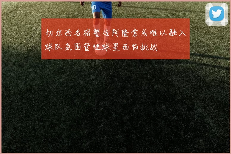 切尔西名宿警告阿隆索或难以融入球队氛围管理球星面临挑战