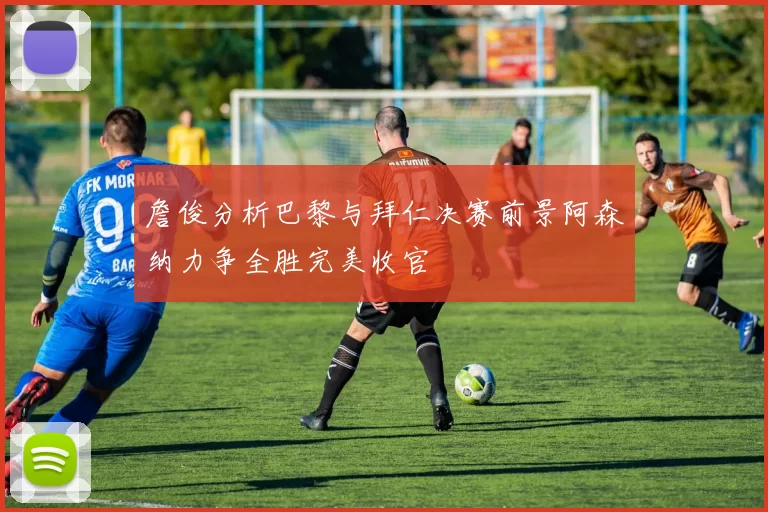 詹俊分析巴黎与拜仁决赛前景阿森纳力争全胜完美收官