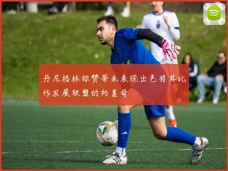 丹尼格林称赞蒂米表现出色将其比作发展联盟的约基奇