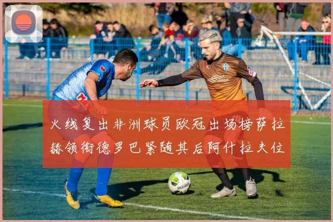 火线复出非洲球员欧冠出场榜萨拉赫领衔德罗巴紧随其后阿什拉夫位列第四