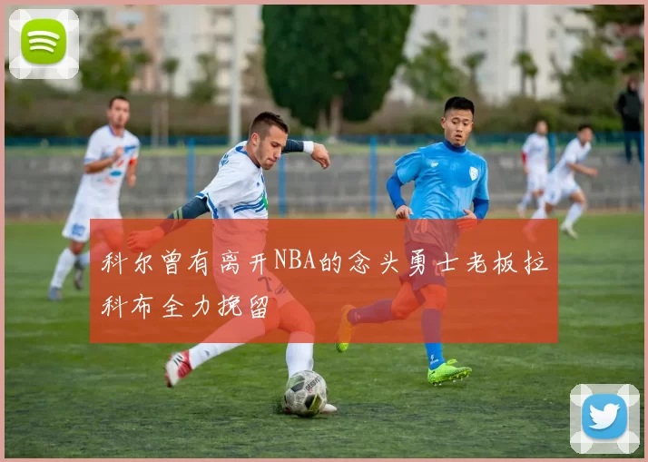 科尔曾有离开NBA的念头勇士老板拉科布全力挽留