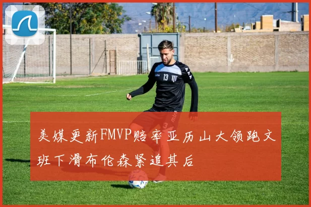 美媒更新FMVP赔率亚历山大领跑文班下滑布伦森紧追其后