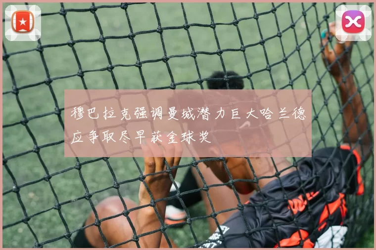 穆巴拉克强调曼城潜力巨大哈兰德应争取尽早获金球奖