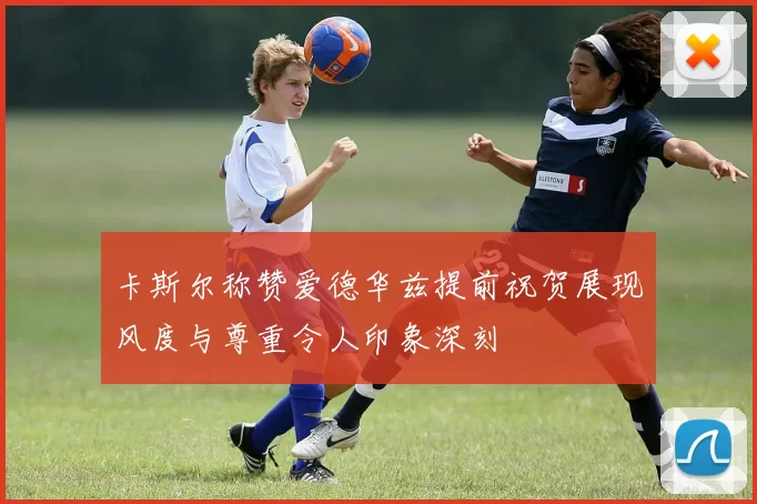 卡斯尔称赞爱德华兹提前祝贺展现风度与尊重令人印象深刻