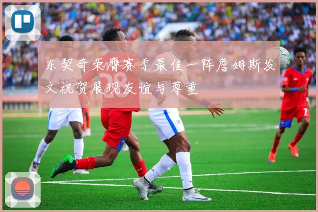 东契奇荣膺赛季最佳一阵詹姆斯发文祝贺展现友谊与尊重