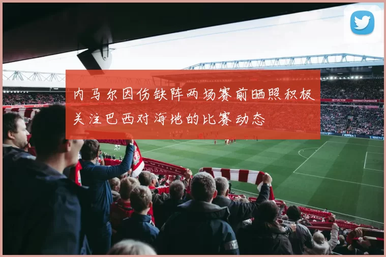 内马尔因伤缺阵两场赛前晒照积极关注巴西对海地的比赛动态