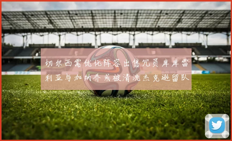 切尔西需优化阵容出售冗员库库雷利亚与加纳乔或被清洗杰克逊留队